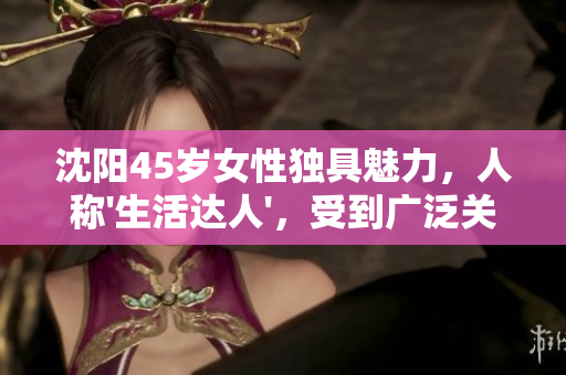 沈陽45歲女性獨(dú)具魅力，人稱'生活達(dá)人'，受到廣泛關(guān)注