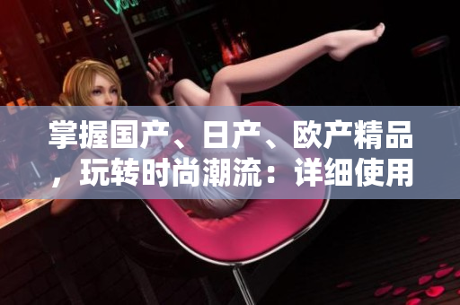 掌握國產(chǎn)、日產(chǎn)、歐產(chǎn)精品，玩轉(zhuǎn)時尚潮流：詳細使用指南