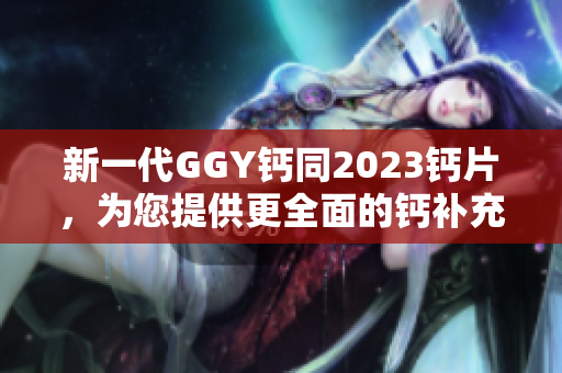 新一代GGY鈣同2023鈣片，為您提供更全面的鈣補(bǔ)充選擇