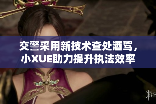 交警采用新技術查處酒駕，小XUE助力提升執(zhí)法效率