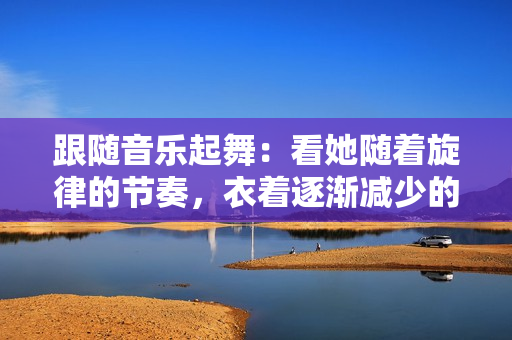 跟隨音樂起舞：看她隨著旋律的節(jié)奏，衣著逐漸減少的驚艷舞蹈