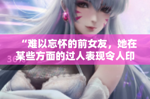 “難以忘懷的前女友，她在某些方面的過人表現(xiàn)令人印象深刻！”