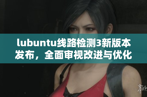 lubuntu線路檢測3新版本發(fā)布，全面審視改進與優(yōu)化效果
