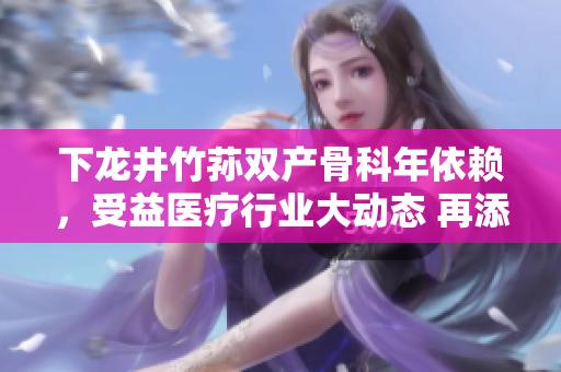 下龍井竹蓀雙產(chǎn)骨科年依賴，受益醫(yī)療行業(yè)大動(dòng)態(tài) 再添新篇章