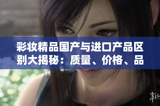 彩妝精品國產(chǎn)與進口產(chǎn)品區(qū)別大揭秘：質(zhì)量、價格、品牌你了解嗎？