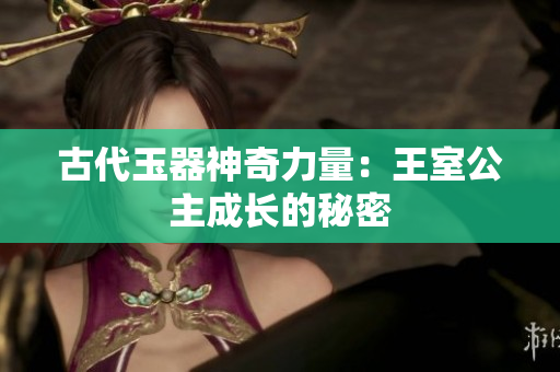 古代玉器神奇力量：王室公主成長的秘密