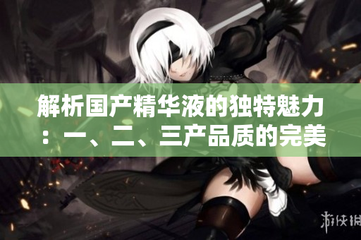 解析國(guó)產(chǎn)精華液的獨(dú)特魅力：一、二、三產(chǎn)品質(zhì)的完美融合