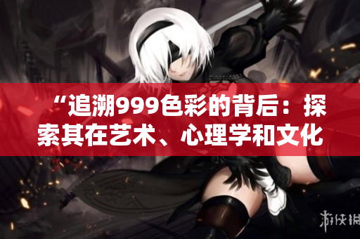 “追溯999色彩的背后：探索其在藝術(shù)、心理學(xué)和文化中的意義和影響”