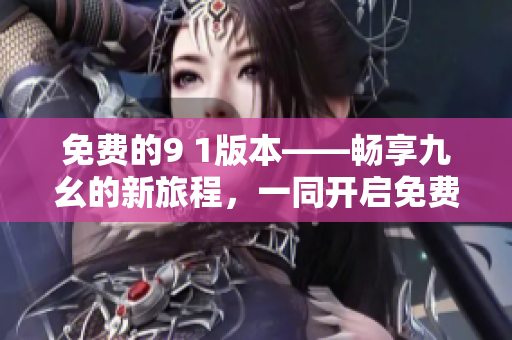 免費(fèi)的9 1版本——暢享九幺的新旅程，一同開(kāi)啟免費(fèi)的九幺之旅吧