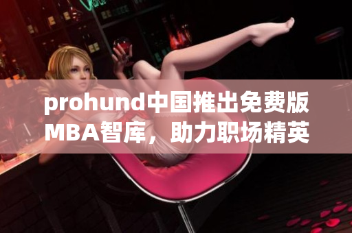 prohund中國(guó)推出免費(fèi)版MBA智庫(kù)，助力職場(chǎng)精英提升管理技能