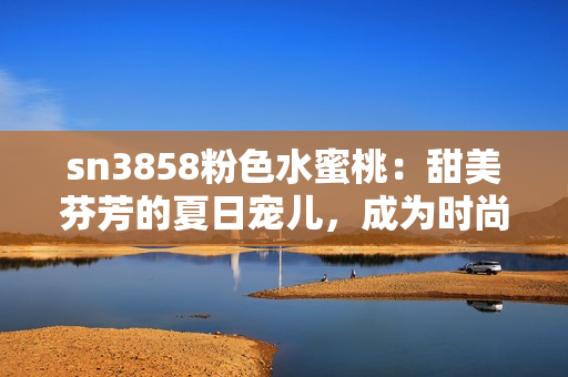 sn3858粉色水蜜桃：甜美芬芳的夏日寵兒，成為時(shí)尚界新寵！