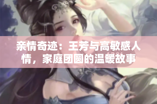 親情奇跡：王芳與高敏感人情，家庭團圓的溫暖故事
