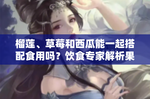 榴蓮、草莓和西瓜能一起搭配食用嗎？飲食專家解析果蔬相容性