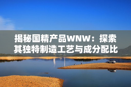 揭秘國精產(chǎn)品WNW：探索其獨特制造工藝與成分配比的秘密