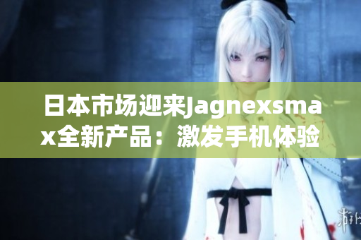 日本市場迎來Jagnexsmax全新產(chǎn)品：激發(fā)手機(jī)體驗的革新之作