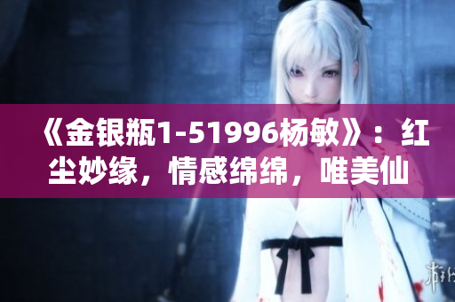 《金銀瓶1-51996楊敏》：紅塵妙緣，情感綿綿，唯美仙俠之旅！