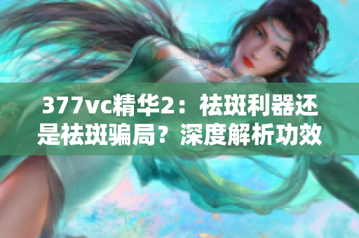 377vc精華2：祛斑利器還是祛斑騙局？深度解析功效真實(shí)性