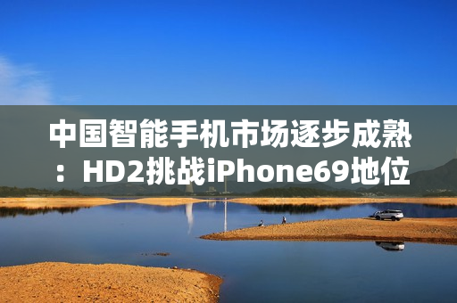 中國(guó)智能手機(jī)市場(chǎng)逐步成熟：HD2挑戰(zhàn)iPhone69地位