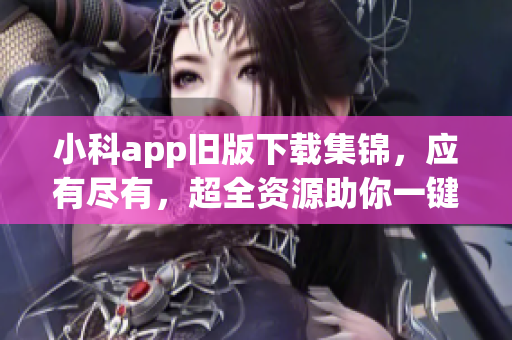 小科app舊版下載集錦，應有盡有，超全資源助你一鍵下載