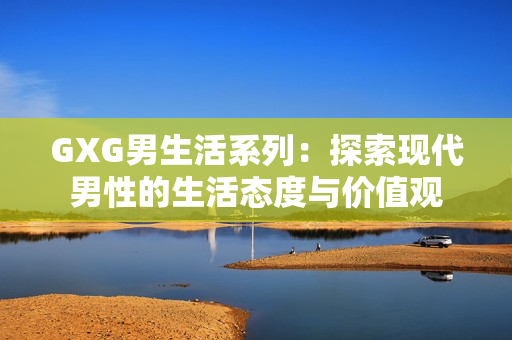 GXG男生活系列：探索現(xiàn)代男性的生活態(tài)度與價(jià)值觀