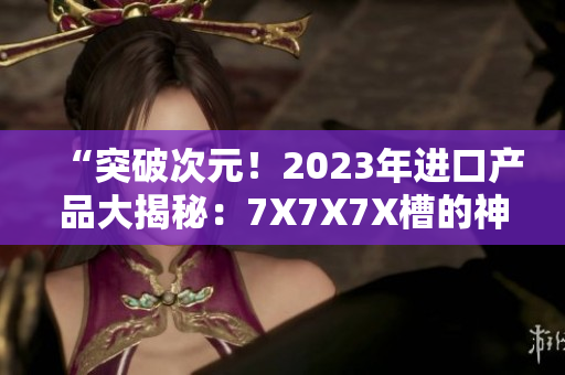 “突破次元！2023年進(jìn)口產(chǎn)品大揭秘：7X7X7X槽的神秘力量探索”