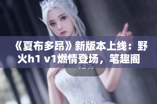 《夏布多昂》新版本上線：野火h1 v1燃情登場，筆趣閣再掀閱讀狂潮