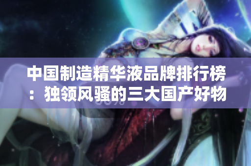 中國制造精華液品牌排行榜：獨領風騷的三大國產(chǎn)好物