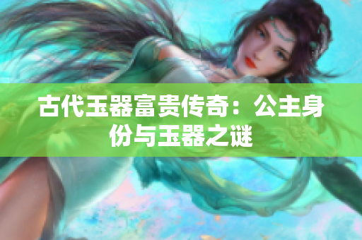 古代玉器富貴傳奇：公主身份與玉器之謎