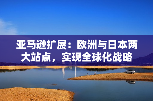 亞馬遜擴(kuò)展：歐洲與日本兩大站點(diǎn)，實現(xiàn)全球化戰(zhàn)略