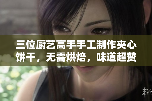 三位廚藝高手手工制作夾心餅干，無需烘焙，味道超贊
