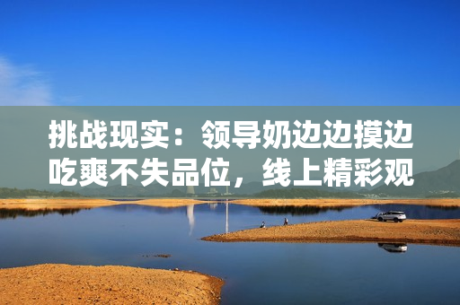 挑戰(zhàn)現(xiàn)實：領(lǐng)導(dǎo)奶邊邊摸邊吃爽不失品位，線上精彩觀賞