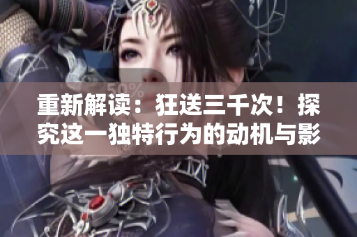 重新解讀：狂送三千次！探究這一獨(dú)特行為的動(dòng)機(jī)與影響