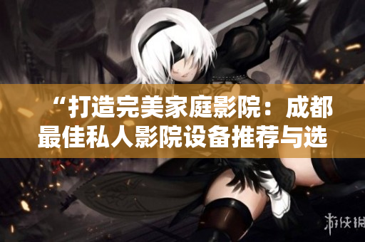 “打造完美家庭影院：成都最佳私人影院設(shè)備推薦與選購指南”