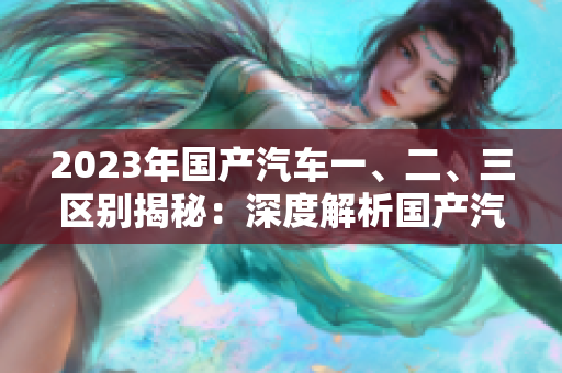 2023年國(guó)產(chǎn)汽車一、二、三區(qū)別揭秘：深度解析國(guó)產(chǎn)汽車級(jí)別及特點(diǎn)
