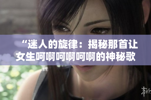 “迷人的旋律：揭秘那首讓女生呵啊呵啊呵啊的神秘歌曲”