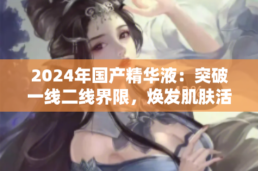 2024年國(guó)產(chǎn)精華液：突破一線二線界限，煥發(fā)肌膚活力