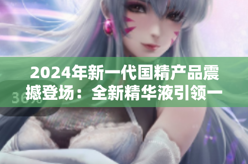 2024年新一代國(guó)精產(chǎn)品震撼登場(chǎng)：全新精華液引領(lǐng)一二線(xiàn)城市護(hù)膚風(fēng)潮