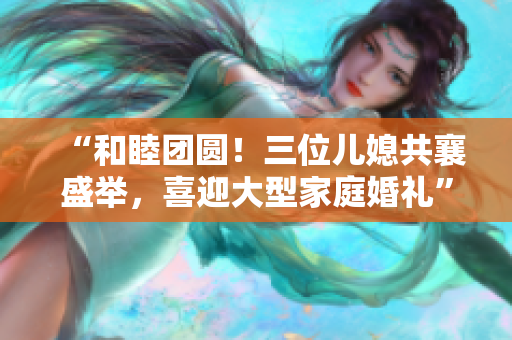 “和睦團(tuán)圓！三位兒媳共襄盛舉，喜迎大型家庭婚禮”