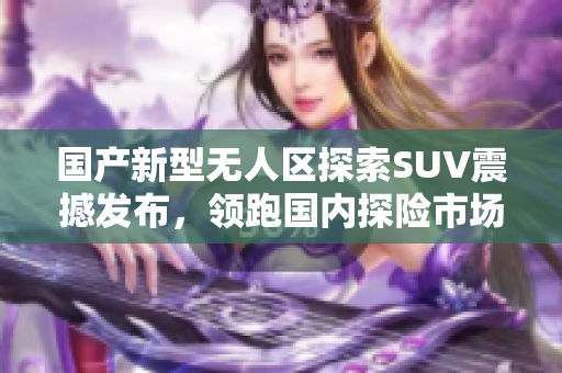 國(guó)產(chǎn)新型無(wú)人區(qū)探索SUV震撼發(fā)布，領(lǐng)跑國(guó)內(nèi)探險(xiǎn)市場(chǎng)