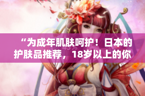 “為成年肌膚呵護(hù)！日本的護(hù)膚品推薦，18歲以上的你值得擁有！”