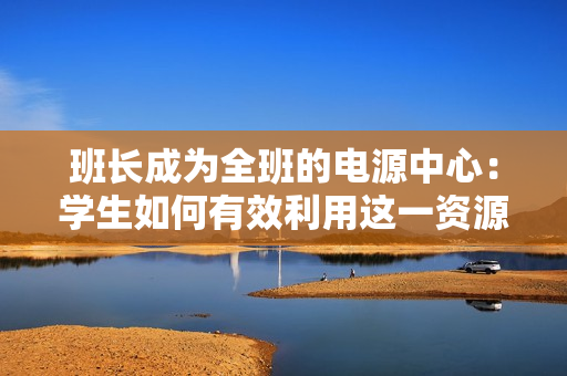 班長成為全班的電源中心：學(xué)生如何有效利用這一資源？