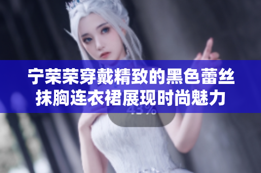 寧榮榮穿戴精致的黑色蕾絲抹胸連衣裙展現(xiàn)時尚魅力