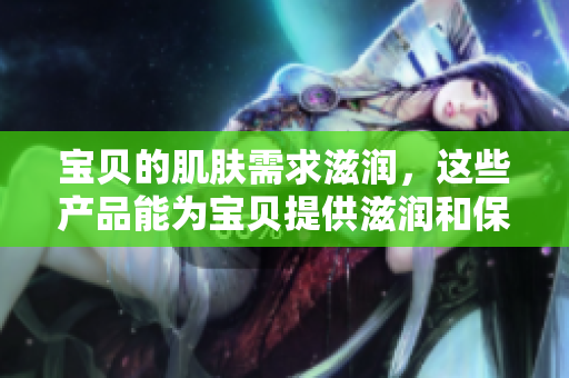 寶貝的肌膚需求滋潤，這些產(chǎn)品能為寶貝提供滋潤和保護嗎？