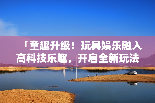 「童趣升級！玩具娛樂融入高科技樂趣，開啟全新玩法！」
