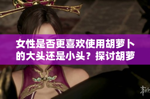 女性是否更喜歡使用胡蘿卜的大頭還是小頭？探討胡蘿卜在女性生活中的應(yīng)用差異