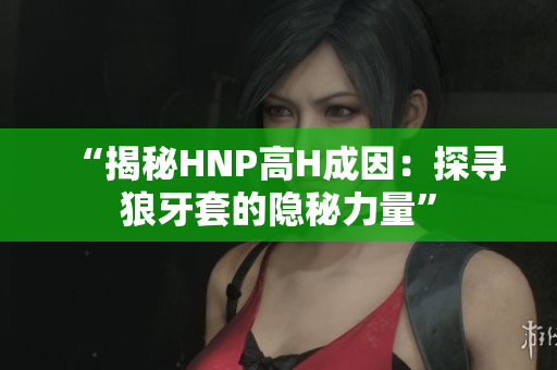 “揭秘HNP高H成因：探尋狼牙套的隱秘力量”