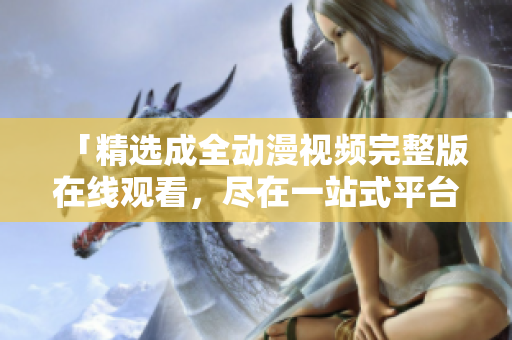 「精選成全動(dòng)漫視頻完整版在線觀看，盡在一站式平臺(tái)」