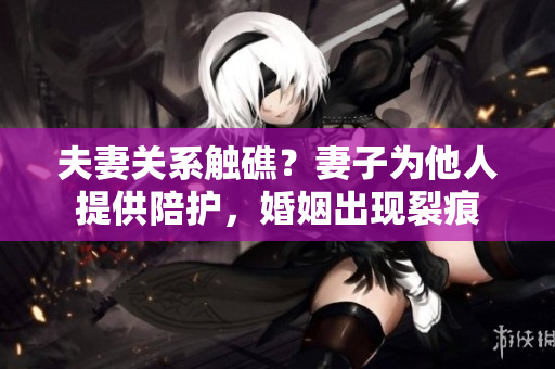 夫妻關(guān)系觸礁？妻子為他人提供陪護(hù)，婚姻出現(xiàn)裂痕