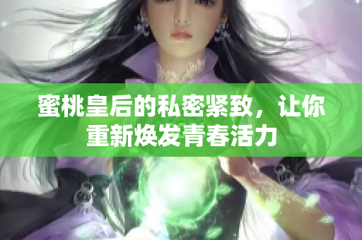 蜜桃皇后的私密緊致，讓你重新煥發(fā)青春活力