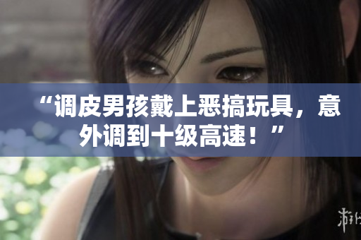 “調(diào)皮男孩戴上惡搞玩具，意外調(diào)到十級高速！”